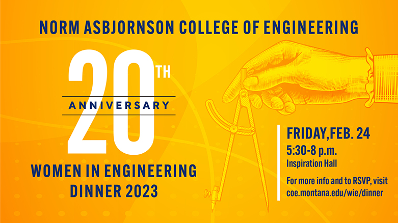 Women in Engineering dinner event web graphic Norm Asbjornson College of Engineering 20th Anniversary Women in Engineering Dinner 2023. Friday, February 24th from 5:30-8 p.m. For more info and to RSVP, visit coe.montana.edu/wie/dinner.