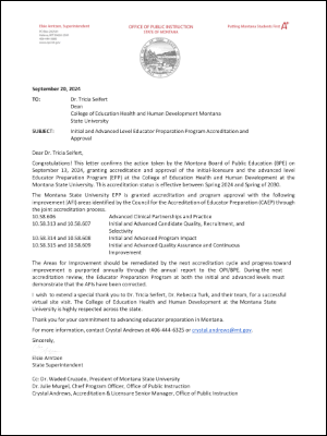 Elsie Arntzen, Superintendent PO Box 202501 Helena, MT 59620-2501 406-444-3680 www.opi.mt.gov Office of Public Instruction State of Montana Great Seal of the State of Montana Putting Montana Students First A+ September 20, 2024 To: Dr. Tricia Seifert Dean College of Education Health and Human Development Montana State University Subject: Initial and Advanced Level Educator Preparation Program Accreditation and Approval Dear Dr. Tricia Seifert, Congratulations! This letter confirms the action taken by the Montana Board of Public Education (BPE) on September 13, 2024, granting accreditation and approval of the initial-licensure and the advanced level Educator Preparation Program (EPP) at the College of Education Health and Human Development at the Montana State University. This accreditation status is effective between Spring 2024 and Spring of 2030. The Montana State University EPP is granted accreditation and program approval with the following improvement (AFI) areas identified by the Council for the Accreditation of Educator Preparation (CAEP) through the joint accreditation process. 10.58.606 Advanced Clinical Partnerships and Practice 10.58.313 and 10.58.607 Initial and Advanced Candidate Quality, Recruitment, and Selectivity 10.58.314 and 10.58.608 Initial and Advanced Program Impact 10.58.315 and 10.58.609 Initial and Advanced Quality Assurance and Continuous Improvement The Areas for Improvement should be remediated by the next accreditation cycle and progress toward improvement is purported annually through the annual report to the OPI/BPE. During the next accreditation review, the Educator Preparation Program at both the initial and advanced levels must demonstrate that the AFIs have been corrected. I wish to extend a special thank you to Dr. Tricia Seifert, Dr. Rebecca Turk, and their team, for a successful virtual site visit. The College of Education Health and Human Development at the Montana State University is highly respected across the state. Thank you for your commitment to advancing educator preparation in Montana. For more information, contact Crystal Andrews at 406-444-6325 or crystal.andrews@mt.gov. Sincerely, Elsie Arntzen State Superintendent Cc: Dr. Waded Cruzado, President of Montana State University Dr. Julie Murgel, Chief Program Officer, Office of Public Instruction Crystal Andrews, Accreditation & Licensure Senior Manager, Office of Public Instruction