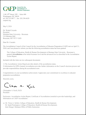 CAEP Council for the Accreditation of Educator Preparation 1140 19th Street, NW I Suite 400 Washington, DC 20036 tel: 202.223.0077 | fax: 202.296.6620 caepnet.org May 9, 2024 Dr. Waded Cruzado President Montana State University - Bozeman 216 Montana Hall Bozeman, MT 59717-2420 Dear Dr. Cruzado: The Accreditation Council of the Council for the Accreditation of Educator Preparation (CAEP) met on April 21, 2024, and I am pleased to inform you that the following accreditation status has been granted: The College of Education, Health & Human Development at Montana State University - Bozeman is granted Accreditation at the initial-licensure level and the advanced level as described in the Accreditation Action Report. Included with this letter are two subsequent documents: The Accreditation Action Report provides details of the accreditation status. Information for EPPs Granted Accreditation provides further information on the Council's decision process and provider responsibilities during the accreditation term. Congratulations on your accreditation achievement. I appreciate your commitment to excellence in educator preparation accreditation. Sincerely yours, Christopher A. Koch, Ed.D. PresidentEnclosures: Accreditation Action Report, Certificate of Accreditation ((emailed to provider leadership), and Information on CAEP Accreditation cc: Dr. Tricia A. Seifert, College of Education, Health & Human Development; Dr. Sarah Pennington, College of Education, Health & Human Development; Julie Murgel, Montana Office of Public Instruction