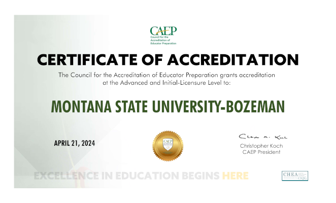 CAEP Council for the Accreditation of Educator Preparation CERTIFICATE OF ACCREDITATION The Council for the Accreditation of Educator Preparation grants accreditation at the Advanced and Initial-Licensure Level to: MONTANA STATE UNIVERSITY-BOZEMAN APRIL 21, 2024 CAEP ACCREDITED PROVIDER EXCELLENCE IN EDUCATOR PREPARATION ACCREDITATION Christopher Koch CAEP President EXCELLENCE IN EDUCATION BEGINS HERE CHEA Council for Higher Education Accreditation CHEA International Quality Group CIQG®